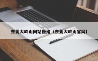 萍乡东莞大岭山网站搭建（东莞大岭山官网）