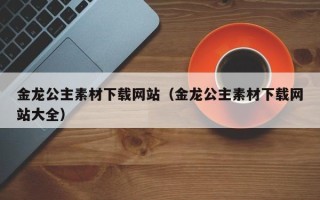 萍乡金龙公主素材下载网站（金龙公主素材下载网站大全）