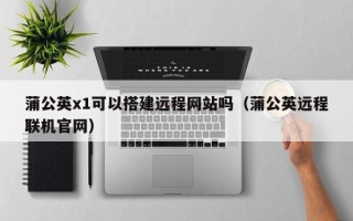 萍乡蒲公英x1可以搭建远程网站吗（蒲公英远程联机官网）
